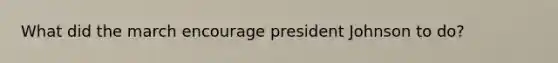 What did the march encourage <a href='https://www.questionai.com/knowledge/kQiLLn6WuO-president-johnson' class='anchor-knowledge'>president johnson</a> to do?