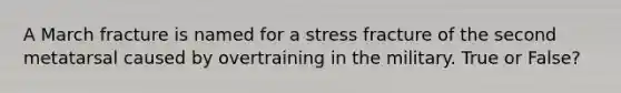 A March fracture is named for a stress fracture of the second metatarsal caused by overtraining in the military. True or False?