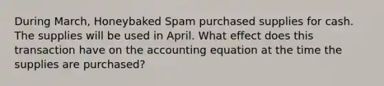 During March, Honeybaked Spam purchased supplies for cash. The supplies will be used in April. What effect does this transaction have on the accounting equation at the time the supplies are purchased?