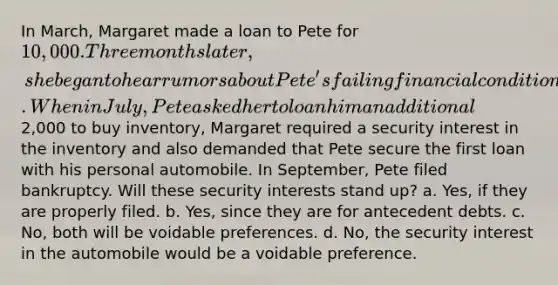 In March, Margaret made a loan to Pete for 10,000. Three months later, she began to hear rumors about Pete's failing financial condition. When in July, Pete asked her to loan him an additional2,000 to buy inventory, Margaret required a security interest in the inventory and also demanded that Pete secure the first loan with his personal automobile. In September, Pete filed bankruptcy. Will these security interests stand up? a. Yes, if they are properly filed. b. Yes, since they are for antecedent debts. c. No, both will be voidable preferences. d. No, the security interest in the automobile would be a voidable preference.