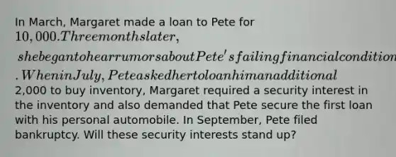 In March, Margaret made a loan to Pete for 10,000. Three months later, she began to hear rumors about Pete's failing financial condition. When in July, Pete asked her to loan him an additional2,000 to buy inventory, Margaret required a security interest in the inventory and also demanded that Pete secure the first loan with his personal automobile. In September, Pete filed bankruptcy. Will these security interests stand up?