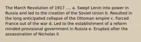 The March Revolution of 1917 .... a. Swept Lenin into power in Russia and led to the creation of the Soviet Union b. Resulted in the long anticipated collapse of the Ottoman empire c. Forced France out of the war d. Led to the establishment of a reform minded provisional government in Russia e. Erupted after the assassination of Nicholas II