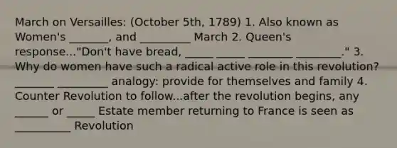 March on Versailles: (October 5th, 1789) 1. Also known as Women's _______, and _________ March 2. Queen's response..."Don't have bread, _____ _____ ________ ________." 3. Why do women have such a radical active role in this revolution? _______ _________ analogy: provide for themselves and family 4. Counter Revolution to follow...after the revolution begins, any ______ or _____ Estate member returning to France is seen as __________ Revolution