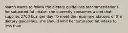 March wants to follow the dietary guidelines recommendations for saturated fat intake. she currently consumes a diet that supplies 2700 kcal per day. To meet the recommendations of the dietary guidelines, she should limit her saturated fat intake to less than