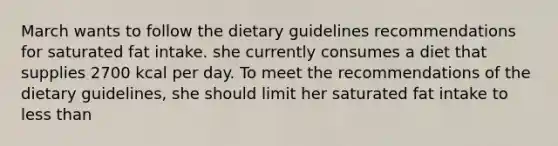 March wants to follow the dietary guidelines recommendations for saturated fat intake. she currently consumes a diet that supplies 2700 kcal per day. To meet the recommendations of the dietary guidelines, she should limit her saturated fat intake to less than