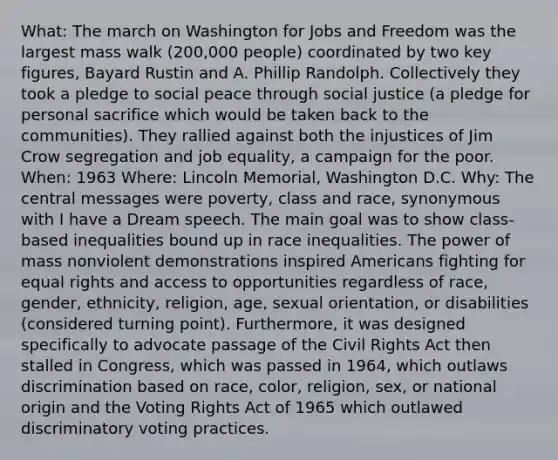 What: The march on Washington for Jobs and Freedom was the largest mass walk (200,000 people) coordinated by two key figures, Bayard Rustin and A. Phillip Randolph. Collectively they took a pledge to social peace through social justice (a pledge for personal sacrifice which would be taken back to the communities). They rallied against both the injustices of Jim Crow segregation and job equality, a campaign for the poor. When: 1963 Where: Lincoln Memorial, Washington D.C. Why: The central messages were poverty, class and race, synonymous with I have a Dream speech. The main goal was to show class-based inequalities bound up in race inequalities. The power of mass nonviolent demonstrations inspired Americans fighting for equal rights and access to opportunities regardless of race, gender, ethnicity, religion, age, sexual orientation, or disabilities (considered turning point). Furthermore, it was designed specifically to advocate passage of the Civil Rights Act then stalled in Congress, which was passed in 1964, which outlaws discrimination based on race, color, religion, sex, or national origin and the Voting Rights Act of 1965 which outlawed discriminatory voting practices.