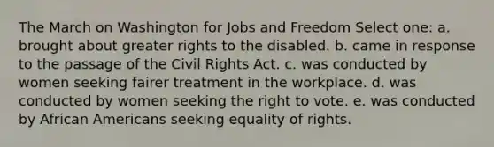 The March on Washington for Jobs and Freedom Select one: a. brought about greater rights to the disabled. b. came in response to the passage of the Civil Rights Act. c. was conducted by women seeking fairer treatment in the workplace. d. was conducted by women seeking the right to vote. e. was conducted by African Americans seeking equality of rights.