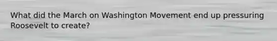 What did the March on Washington Movement end up pressuring Roosevelt to create?