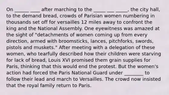 On ______ ____ after marching to the _____ ___ _____, the city hall, to the demand bread, crowds of Parisian women numbering in thousands set off for versailles 12 miles away to confront the king and the National Assembly. One eyewitness was amazed at the sight of "detachments of women coming up from every direction, armed with broomsticks, lances, pitchforks, swords, pistols and muskets." After meeting with a delegation of these women, who tearfully described how their children were starving for lack of bread, Louis XVI promised them grain supplies for Paris, thinking that this would end the protest. But the women's action had forced the Paris National Guard under ________ to follow their lead and march to Versailles. The crowd now insisted that the royal family return to Paris.