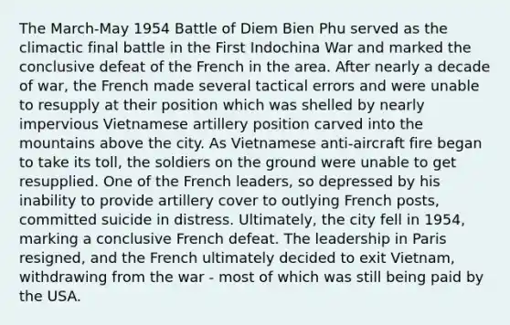 The March-May 1954 Battle of Diem Bien Phu served as the climactic final battle in the First Indochina War and marked the conclusive defeat of the French in the area. After nearly a decade of war, the French made several tactical errors and were unable to resupply at their position which was shelled by nearly impervious Vietnamese artillery position carved into the mountains above the city. As Vietnamese anti-aircraft fire began to take its toll, the soldiers on the ground were unable to get resupplied. One of the French leaders, so depressed by his inability to provide artillery cover to outlying French posts, committed suicide in distress. Ultimately, the city fell in 1954, marking a conclusive French defeat. The leadership in Paris resigned, and the French ultimately decided to exit Vietnam, withdrawing from the war - most of which was still being paid by the USA.