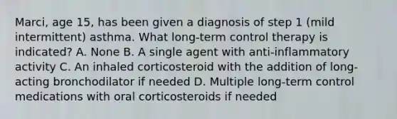 Marci, age 15, has been given a diagnosis of step 1 (mild intermittent) asthma. What long-term control therapy is indicated? A. None B. A single agent with anti-inflammatory activity C. An inhaled corticosteroid with the addition of long-acting bronchodilator if needed D. Multiple long-term control medications with oral corticosteroids if needed