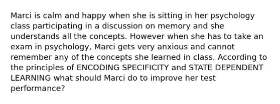 Marci is calm and happy when she is sitting in her psychology class participating in a discussion on memory and she understands all the concepts. However when she has to take an exam in psychology, Marci gets very anxious and cannot remember any of the concepts she learned in class. According to the principles of ENCODING SPECIFICITY and STATE DEPENDENT LEARNING what should Marci do to improve her test performance?