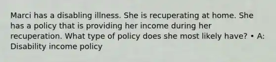 Marci has a disabling illness. She is recuperating at home. She has a policy that is providing her income during her recuperation. What type of policy does she most likely have? • A: Disability income policy