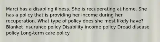 Marci has a disabling illness. She is recuperating at home. She has a policy that is providing her income during her recuperation. What type of policy does she most likely have? Blanket insurance policy Disability income policy Dread disease policy Long-term care policy