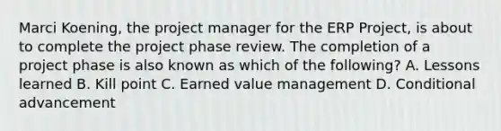 Marci Koening, the project manager for the ERP Project, is about to complete the project phase review. The completion of a project phase is also known as which of the following? A. Lessons learned B. Kill point C. Earned value management D. Conditional advancement