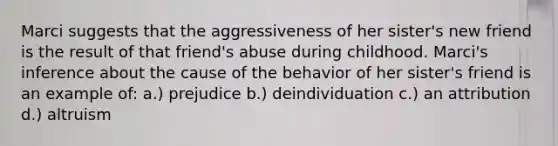 Marci suggests that the aggressiveness of her sister's new friend is the result of that friend's abuse during childhood. Marci's inference about the cause of the behavior of her sister's friend is an example of: a.) prejudice b.) deindividuation c.) an attribution d.) altruism