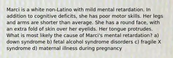 Marci is a white non-Latino with mild mental retardation. In addition to cognitive deficits, she has poor motor skills. Her legs and arms are shorter than average. She has a round face, with an extra fold of skin over her eyelids. Her tongue protrudes. What is most likely the cause of Marci's mental retardation? a) down syndrome b) fetal alcohol syndrome disorders c) fragile X syndrome d) maternal illness during pregnancy