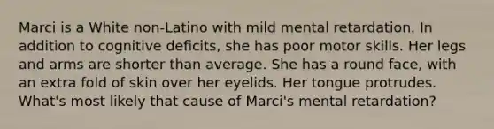 Marci is a White non-Latino with mild mental retardation. In addition to cognitive deficits, she has poor motor skills. Her legs and arms are shorter than average. She has a round face, with an extra fold of skin over her eyelids. Her tongue protrudes. What's most likely that cause of Marci's mental retardation?