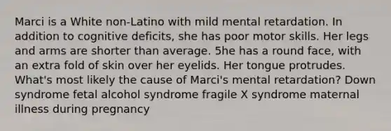 Marci is a White non-Latino with mild mental retardation. In addition to cognitive deficits, she has poor motor skills. Her legs and arms are shorter than average. 5he has a round face, with an extra fold of skin over her eyelids. Her tongue protrudes. What's most likely the cause of Marci's mental retardation? Down syndrome fetal alcohol syndrome fragile X syndrome maternal illness during pregnancy