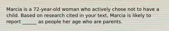 Marcia is a 72-year-old woman who actively chose not to have a child. Based on research cited in your text, Marcia is likely to report ______ as people her age who are parents.