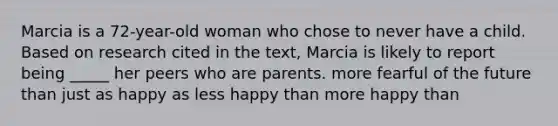 Marcia is a 72-year-old woman who chose to never have a child. Based on research cited in the text, Marcia is likely to report being _____ her peers who are parents. more fearful of the future than just as happy as less happy than more happy than