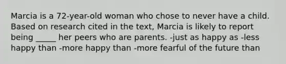 Marcia is a 72-year-old woman who chose to never have a child. Based on research cited in the text, Marcia is likely to report being _____ her peers who are parents. -just as happy as -less happy than -more happy than -more fearful of the future than