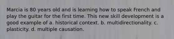 Marcia is 80 years old and is learning how to speak French and play the guitar for the first time. This new skill development is a good example of a. historical context. b. multidirectionality. c. plasticity. d. multiple causation.