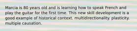 ​Marcia is 80 years old and is learning how to speak French and play the guitar for the first time. This new skill development is a good example of ​historical context. ​multidirectionality. ​plasticity. ​multiple causation.