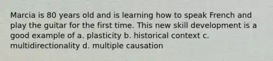 Marcia is 80 years old and is learning how to speak French and play the guitar for the first time. This new skill development is a good example of a. plasticity b. historical context c. multidirectionality d. multiple causation