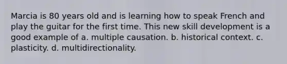 Marcia is 80 years old and is learning how to speak French and play the guitar for the first time. This new skill development is a good example of a. multiple causation. b. historical context. c. plasticity. d. multidirectionality.