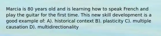 Marcia is 80 years old and is learning how to speak French and play the guitar for the first time. This new skill development is a good example of: A). historical context B). plasticity C). multiple causation D). multidirectionality