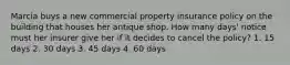 Marcia buys a new commercial property insurance policy on the building that houses her antique shop. How many days' notice must her insurer give her if it decides to cancel the policy? 1. 15 days 2. 30 days 3. 45 days 4. 60 days