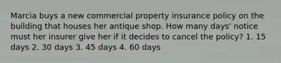 Marcia buys a new commercial property insurance policy on the building that houses her antique shop. How many days' notice must her insurer give her if it decides to cancel the policy? 1. 15 days 2. 30 days 3. 45 days 4. 60 days