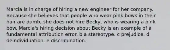 Marcia is in charge of hiring a new engineer for her company. Because she believes that people who wear pink bows in their hair are dumb, she does not hire Becky, who is wearing a pink bow. Marcia's hiring decision about Becky is an example of a fundamental attribution error. b a stereotype. c prejudice. d deindividuation. e discrimination.