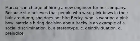 Marcia is in charge of hiring a new engineer for her company. Because she believes that people who wear pink bows in their hair are dumb, she does not hire Becky, who is wearing a pink bow. Marcia's hiring decision about Becky is an example of a. social discrimination. b. a stereotype. c. deindividuation. d. prejudice.