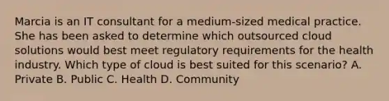 Marcia is an IT consultant for a medium-sized medical practice. She has been asked to determine which outsourced cloud solutions would best meet regulatory requirements for the health industry. Which type of cloud is best suited for this scenario? A. Private B. Public C. Health D. Community