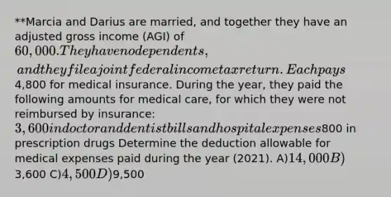 **Marcia and Darius are married, and together they have an adjusted gross income (AGI) of 60,000. They have no dependents, and they file a joint federal income tax return. Each pays4,800 for medical insurance. During the year, they paid the following amounts for medical care, for which they were not reimbursed by insurance: 3,600 in doctor and dentist bills and hospital expenses800 in prescription drugs Determine the deduction allowable for medical expenses paid during the year (2021). A)14,000 B)3,600 C)4,500 D)9,500