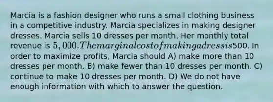 Marcia is a fashion designer who runs a small clothing business in a competitive industry. Marcia specializes in making designer dresses. Marcia sells 10 dresses per month. Her monthly total revenue is 5,000. The marginal cost of making a dress is500. In order to maximize profits, Marcia should A) make more than 10 dresses per month. B) make fewer than 10 dresses per month. C) continue to make 10 dresses per month. D) We do not have enough information with which to answer the question.