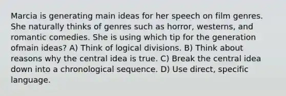 Marcia is generating main ideas for her speech on film genres. She naturally thinks of genres such as horror, westerns, and romantic comedies. She is using which tip for the generation ofmain ideas? A) Think of logical divisions. B) Think about reasons why the central idea is true. C) Break the central idea down into a chronological sequence. D) Use direct, specific language.