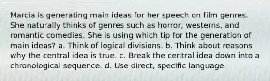 Marcia is generating main ideas for her speech on film genres. She naturally thinks of genres such as horror, westerns, and romantic comedies. She is using which tip for the generation of main ideas? a. Think of logical divisions. b. Think about reasons why the central idea is true. c. Break the central idea down into a chronological sequence. d. Use direct, specific language.