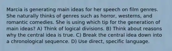 Marcia is generating main ideas for her speech on film genres. She naturally thinks of genres such as horror, westerns, and romantic comedies. She is using which tip for the generation of main ideas? A) Think of logical divisions. B) Think about reasons why the central idea is true. C) Break the central idea down into a chronological sequence. D) Use direct, specific language.