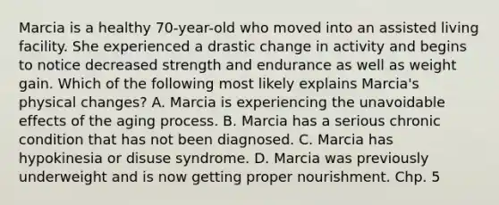 Marcia is a healthy 70-year-old who moved into an assisted living facility. She experienced a drastic change in activity and begins to notice decreased strength and endurance as well as weight gain. Which of the following most likely explains Marcia's physical changes? A. Marcia is experiencing the unavoidable effects of the aging process. B. Marcia has a serious chronic condition that has not been diagnosed. C. Marcia has hypokinesia or disuse syndrome. D. Marcia was previously underweight and is now getting proper nourishment. Chp. 5