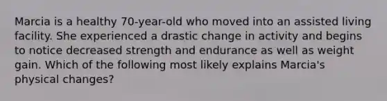 Marcia is a healthy 70-year-old who moved into an assisted living facility. She experienced a drastic change in activity and begins to notice decreased strength and endurance as well as weight gain. Which of the following most likely explains Marcia's physical changes?