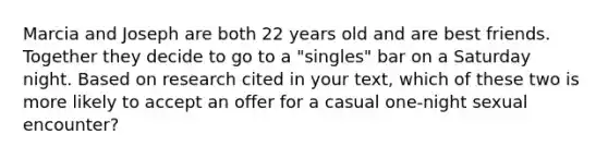 Marcia and Joseph are both 22 years old and are best friends. Together they decide to go to a "singles" bar on a Saturday night. Based on research cited in your text, which of these two is more likely to accept an offer for a casual one-night sexual encounter?