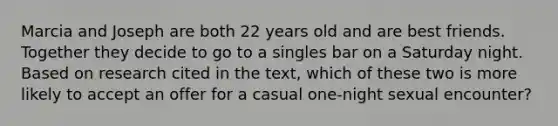 Marcia and Joseph are both 22 years old and are best friends. Together they decide to go to a singles bar on a Saturday night. Based on research cited in the text, which of these two is more likely to accept an offer for a casual one-night sexual encounter?