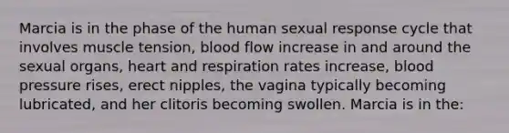 Marcia is in the phase of the human sexual response cycle that involves muscle tension, blood flow increase in and around the sexual organs, heart and respiration rates increase, blood pressure rises, erect nipples, the vagina typically becoming lubricated, and her clitoris becoming swollen. Marcia is in the: