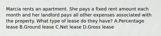 Marcia rents an apartment. She pays a fixed rent amount each month and her landlord pays all other expenses associated with the property. What type of lease do they have? A.Percentage lease B.Ground lease C.Net lease D.Gross lease