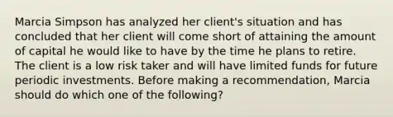 Marcia Simpson has analyzed her client's situation and has concluded that her client will come short of attaining the amount of capital he would like to have by the time he plans to retire. The client is a low risk taker and will have limited funds for future periodic investments. Before making a recommendation, Marcia should do which one of the following?