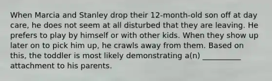 When Marcia and Stanley drop their 12-month-old son off at day care, he does not seem at all disturbed that they are leaving. He prefers to play by himself or with other kids. When they show up later on to pick him up, he crawls away from them. Based on this, the toddler is most likely demonstrating a(n) __________ attachment to his parents.