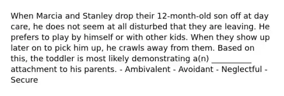 When Marcia and Stanley drop their 12-month-old son off at day care, he does not seem at all disturbed that they are leaving. He prefers to play by himself or with other kids. When they show up later on to pick him up, he crawls away from them. Based on this, the toddler is most likely demonstrating a(n) __________ attachment to his parents. - Ambivalent - Avoidant - Neglectful - Secure